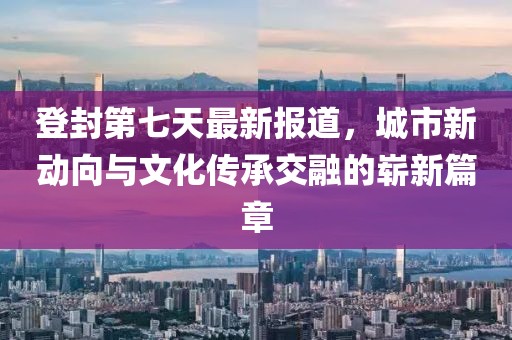 登封第七天最新报道，城市新动向与文化传承交融的崭新篇章
