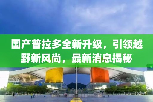 国产普拉多全新升级，引领越野新风尚，最新消息揭秘