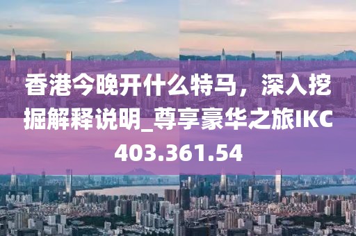香港今晚开什么特马，深入挖掘解释说明_尊享豪华之旅IKC403.361.54