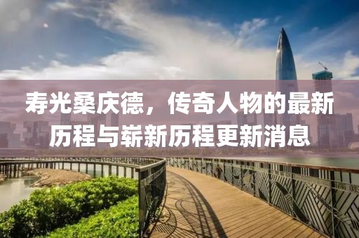 寿光桑庆德，传奇人物的最新历程与崭新历程更新消息