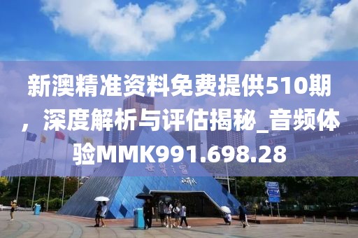 新澳精准资料免费提供510期，深度解析与评估揭秘_音频体验MMK991.698.28