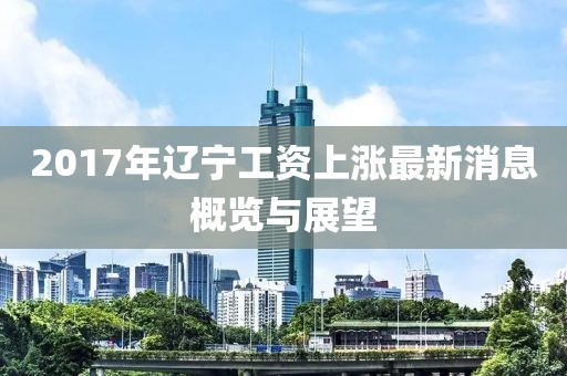 2017年辽宁工资上涨最新消息概览与展望