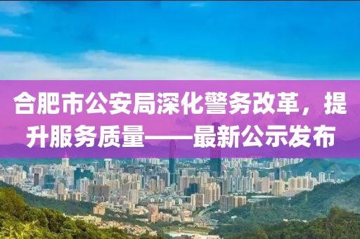 合肥市公安局深化警务改革，提升服务质量——最新公示发布