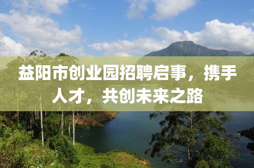 益阳市创业园招聘启事，携手人才，共创未来之路