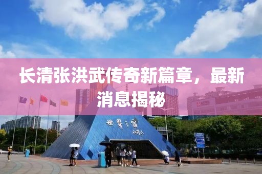 长清张洪武传奇新篇章，最新消息揭秘