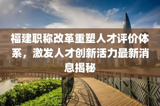 福建职称改革重塑人才评价体系，激发人才创新活力最新消息揭秘