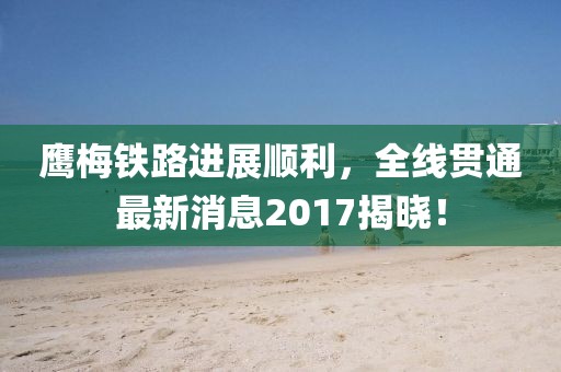 鹰梅铁路进展顺利，全线贯通最新消息2017揭晓！