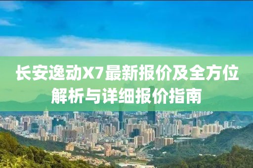 长安逸动X7最新报价及全方位解析与详细报价指南