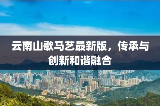 云南山歌马艺最新版，传承与创新和谐融合