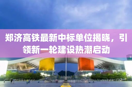 郑济高铁最新中标单位揭晓，引领新一轮建设热潮启动