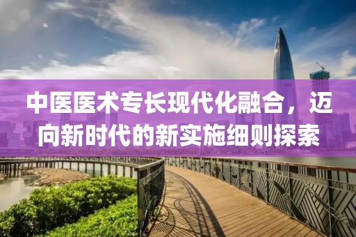 中医医术专长现代化融合，迈向新时代的新实施细则探索