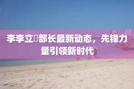 李李立囯部长最新动态，先锋力量引领新时代