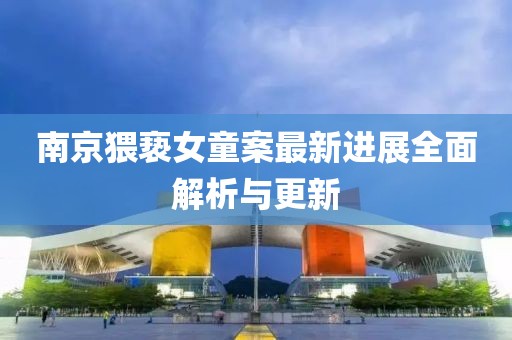 南京猥亵女童案最新进展全面解析与更新