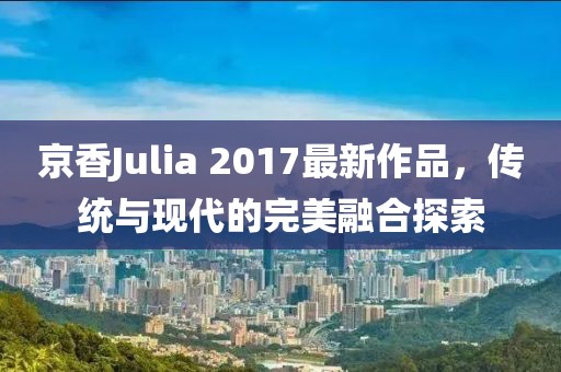 京香Julia 2017最新作品，传统与现代的完美融合探索