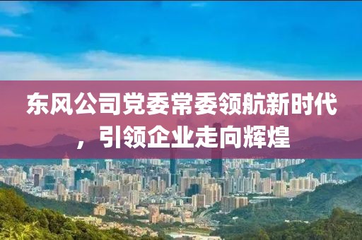 东风公司党委常委领航新时代，引领企业走向辉煌