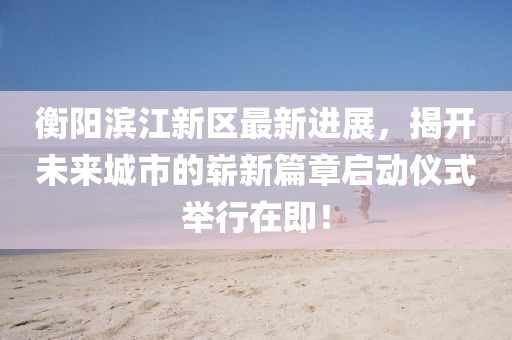 衡阳滨江新区最新进展，揭开未来城市的崭新篇章启动仪式举行在即！