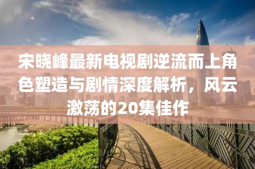 宋晓峰最新电视剧逆流而上角色塑造与剧情深度解析，风云激荡的20集佳作