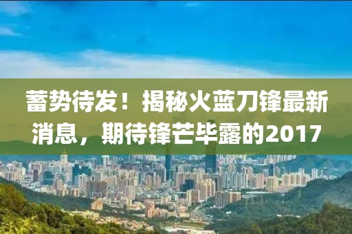 蓄势待发！揭秘火蓝刀锋最新消息，期待锋芒毕露的2017