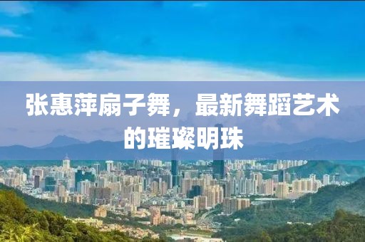 张惠萍扇子舞，最新舞蹈艺术的璀璨明珠