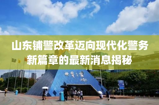 山东铺警改革迈向现代化警务新篇章的最新消息揭秘