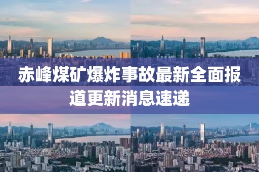 赤峰煤矿爆炸事故最新全面报道更新消息速递