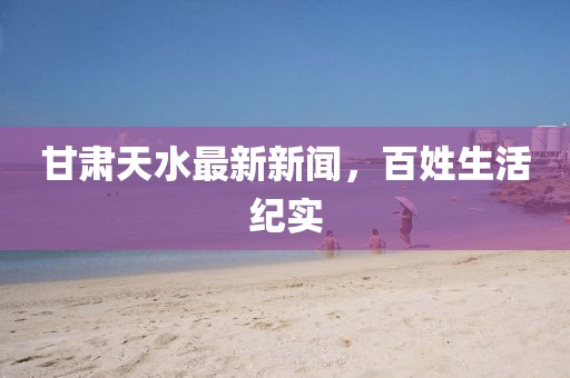 甘肃天水最新新闻，百姓生活纪实