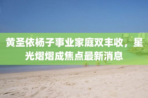 黄圣依杨子事业家庭双丰收，星光熠熠成焦点最新消息