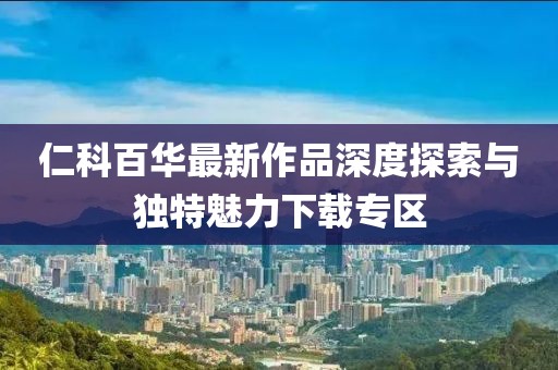 仁科百华最新作品深度探索与独特魅力下载专区