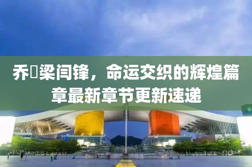 乔玥梁闫锋，命运交织的辉煌篇章最新章节更新速递