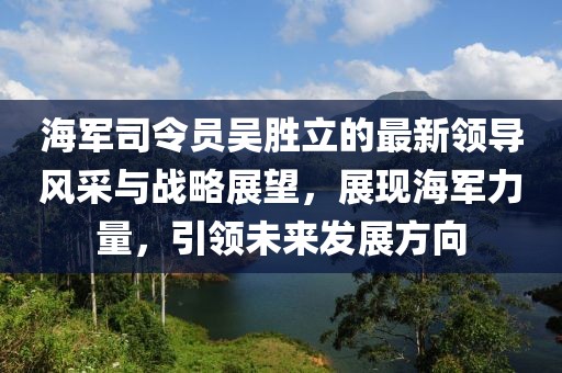 海军司令员吴胜立的最新领导风采与战略展望，展现海军力量，引领未来发展方向