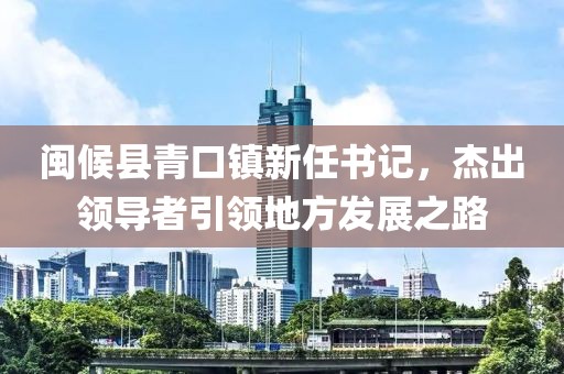 闽候县青口镇新任书记，杰出领导者引领地方发展之路