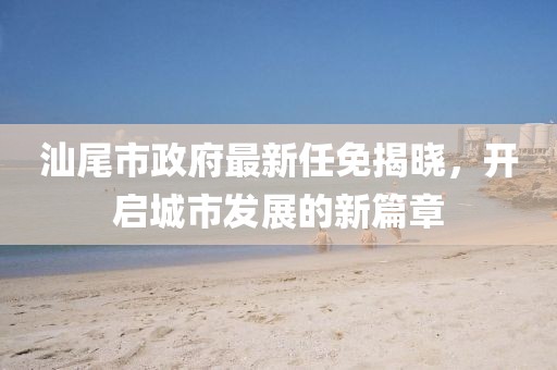 汕尾市政府最新任免揭晓，开启城市发展的新篇章