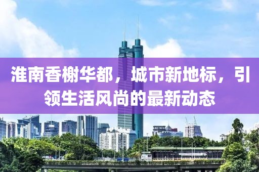 淮南香榭华都，城市新地标，引领生活风尚的最新动态