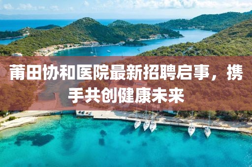 莆田协和医院最新招聘启事，携手共创健康未来