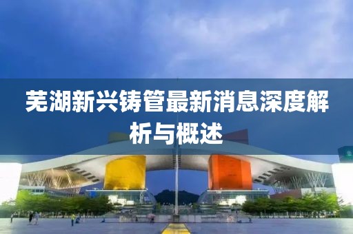 芜湖新兴铸管最新消息深度解析与概述