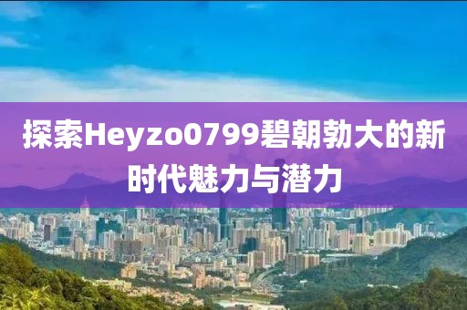 探索Heyzo0799碧朝勃大的新时代魅力与潜力