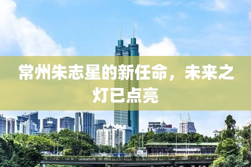常州朱志星的新任命，未来之灯已点亮