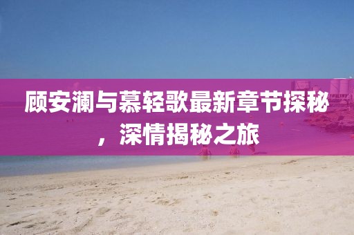 顾安澜与慕轻歌最新章节探秘，深情揭秘之旅