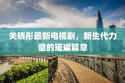 关晓彤最新电视剧，新生代力量的璀璨篇章