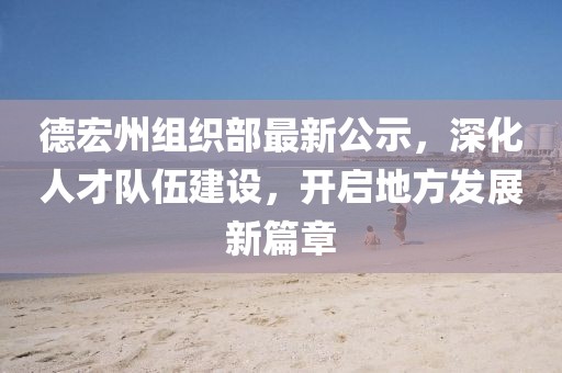 德宏州组织部最新公示，深化人才队伍建设，开启地方发展新篇章