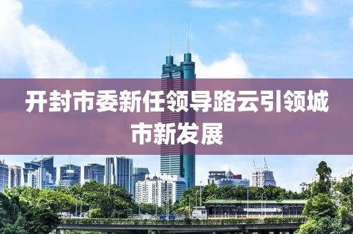 开封市委新任领导路云引领城市新发展