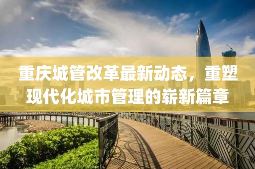 重庆城管改革最新动态，重塑现代化城市管理的崭新篇章