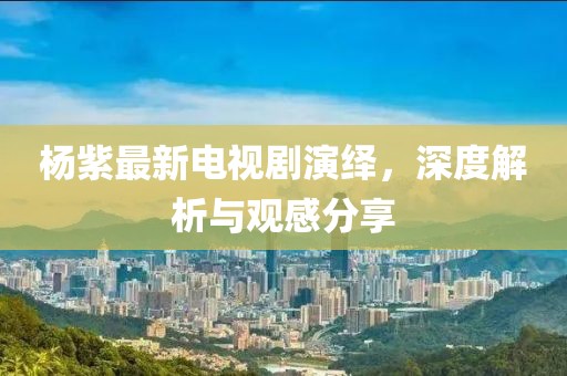 杨紫最新电视剧演绎，深度解析与观感分享