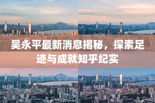吴永平最新消息揭秘，探索足迹与成就知乎纪实