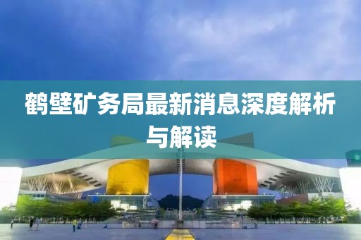 鹤壁矿务局最新消息深度解析与解读