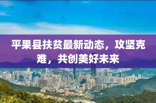 平果县扶贫最新动态，攻坚克难，共创美好未来