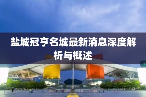 盐城冠亨名城最新消息深度解析与概述