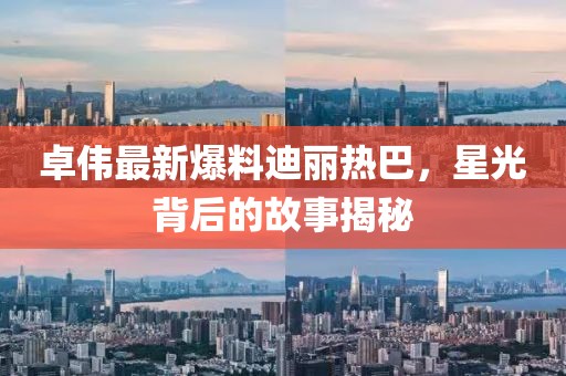 卓伟最新爆料迪丽热巴，星光背后的故事揭秘