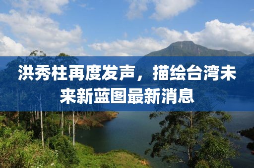 洪秀柱再度发声，描绘台湾未来新蓝图最新消息