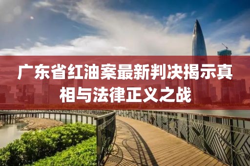 广东省红油案最新判决揭示真相与法律正义之战